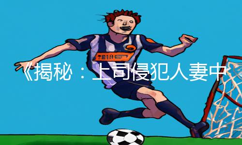 《揭秘：上司侵犯人妻中文字幕熟女手游教程，下载APP轻松游戏攻略！》